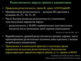 Резистентность вируса гриппа к адамантанам
• Природная резистентность: грипп В, грипп А/H1N1pdm09
• Приобретенная резистентность – мутации М2-протеина в
позициях 26, 27, 30, 31, 34
• Часто быстрое развитие резистентности у изначально
чувствительных вариантов вируса
– резистентность у 30-80% первоначально чувствительных
изолятов после нескольких дней терапии амантадином
• Вариабельность уровней резистентности в разных странах, часто
превалирование резистентных штаммов даже в регионе с низким
потреблением адамантанов
• Применение в клинической практике в настоящее время
ограничено вследствие резистентности у большинства
циркулирующих вариантов вируса гриппа, в т.ч. гриппа А/H3N2
Shiraishi, et al. J Infect Dis 2003; 188: 57
Swine Influenza (2013 Edition) by Richt J., Webby R.
FluWatch, August 12-25, 2012. Public Health Agency of Canada
 