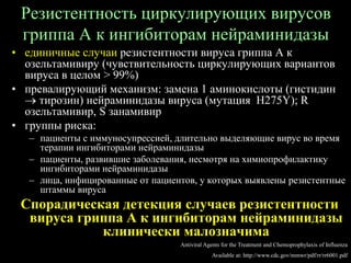 Резистентность циркулирующих вирусов
гриппа А к ингибиторам нейраминидазы
• единичные случаи резистентности вируса гриппа А к
озельтамивиру (чувствительность циркулирующих вариантов
вируса в целом > 99%)
• превалирующий механизм: замена 1 аминокислоты (гистидин
 тирозин) нейраминидазы вируса (мутация H275Y); R
озельтамивир, S занамивир
• группы риска:
– пациенты с иммуносупрессией, длительно выделяющие вирус во время
терапии ингибиторами нейраминидазы
– пациенты, развившие заболевания, несмотря на химиопрофилактику
ингибиторами нейраминидазы
– лица, инфицированные от пациентов, у которых выявлены резистентные
штаммы вируса
Спорадическая детекция случаев резистентности
вируса гриппа А к ингибиторам нейраминидазы
клинически малозначима
Antiviral Agents for the Treatment and Chemoprophylaxis of Influenza
Available at: http://www.cdc.gov/mmwr/pdf/rr/rr6001.pdf
 