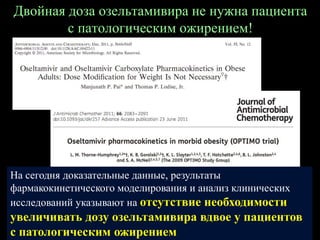 Двойная доза озельтамивира не нужна пациента
с патологическим ожирением!
На сегодня доказательные данные, результаты
фармакокинетического моделирования и анализ клинических
исследований указывают на отсутствие необходимости
увеличивать дозу озельтамивира вдвое у пациентов
с патологическим ожирением
 