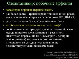 Озельтамивир: побочные эффекты
• характерна хорошая переносимость
• наиболее часто – транзиторная тошнота и/или рвота,
как правило, после приема первой дозы ЛС (10-15%)
• редко – головная боль, абдоминальные боли
• не обладает гепатоксичностью – это миф!
• сообщаемые в литературе случаи возможной связи
между приемом озельтамивира и развитием
симптомов поражения ЦНС (судороги, делирий,
галлюцинации) являются вероятностными;
имеющиеся на сегодня исследования не
демонстрируют данной взаимосвязи
Aoki et al. J Infect Dis Med Microbiol 2012; 23:e79
Green et al. Pharmacoepidemiol Drug Saf 2013; 22:335
Toovey et al. Adv Ther 2012; 29:826
 