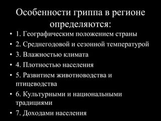 Особенности гриппа в регионе
определяются:
• 1. Географическим положением страны
• 2. Среднегодовой и сезонной температурой
• 3. Влажностью климата
• 4. Плотностью населения
• 5. Развитием животноводства и
птицеводства
• 6. Культурными и национальными
традициями
• 7. Доходами населения
 