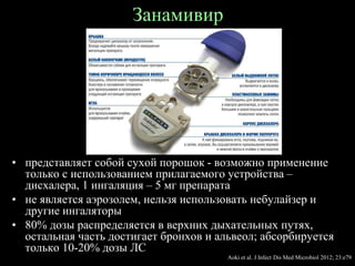 Занамивир
• представляет собой сухой порошок - возможно применение
только с использованием прилагаемого устройства –
дисхалера, 1 ингаляция – 5 мг препарата
• не является аэрозолем, нельзя использовать небулайзер и
другие ингаляторы
• 80% дозы распределяется в верхних дыхательных путях,
остальная часть достигает бронхов и альвеол; абсорбируется
только 10-20% дозы ЛС
Aoki et al. J Infect Dis Med Microbiol 2012; 23:e79
 
