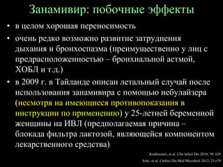 Занамивир: побочные эффекты
• в целом хорошая переносимость
• очень редко возможно развитие затруднения
дыхания и бронхоспазма (преимущественно у лиц с
предрасположенностью – бронхиальной астмой,
ХОБЛ и т.д.)
• в 2009 г. в Тайланде описан летальный случай после
использования занамивира с помощью небулайзера
(несмотря на имеющиеся противопоказания в
инструкции по применению) у 25-летней беременной
женщины на ИВЛ (предполагаемая причина –
блокада фильтра лактозой, являющейся компонентом
лекарственного средства)
Kiatboonsri, et al. Clin Infect Dis 2010; 50: 620
Aoki, et al. J Infect Dis Med Microbiol 2012; 23:e79
 