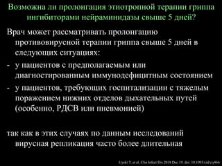 Возможна ли пролонгация этиотропной терапии гриппа
ингибиторами нейраминидазы свыше 5 дней?
Врач может рассматривать пролонгацию
противовирусной терапии гриппа свыше 5 дней в
следующих ситуациях:
- у пациентов с предполагаемым или
диагностированным иммунодефицитным состоянием
- у пациентов, требующих госпитализации с тяжелым
поражением нижних отделов дыхательных путей
(особенно, РДСВ или пневмонией)
так как в этих случаях по данным исследований
вирусная репликация часто более длительная
Uyeki T. et al. Clin Infect Dis 2018 Dec 19. doi: 10.1093/cid/ciy866
 