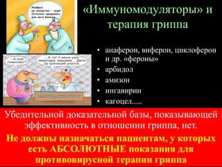 «Иммуномодуляторы» и
терапия гриппа
• анаферон, виферон, циклоферон
и др. «фероны»
• арбидол
• амизон
• ингавирин
• кагоцел.....
• ......Убедительной доказательной базы, показывающей
эффективность в отношении гриппа, нет.
Не должны назначаться пациентам, у которых
есть АБСОЛЮТНЫЕ показания для
противовирусной терапии гриппа
 