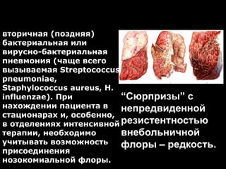 Этиология послегриппозных
пневмоний
“Сюрпризы” c
непредвиденной
резистентностью
внебольничной
флоры – редкость.
вторичная (поздняя)
бактериальная или
вирусно-бактериальная
пневмония (чаще всего
вызываемая Streptococcus
pneumoniae,
Staphylococcus aureus, H.
influenzae). При
нахождении пациента в
стационарах и, особенно,
в отделениях интенсивной
терапии, необходимо
учитывать возможность
присоединения
нозокомиальной флоры.
 