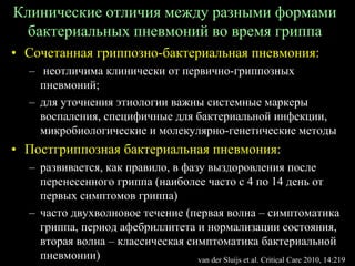 Клинические отличия между разными формами
бактериальных пневмоний во время гриппа
• Сочетанная гриппозно-бактериальная пневмония:
– неотличима клинически от первично-гриппозных
пневмоний;
– для уточнения этиологии важны системные маркеры
воспаления, специфичные для бактериальной инфекции,
микробиологические и молекулярно-генетические методы
• Постгриппозная бактериальная пневмония:
– развивается, как правило, в фазу выздоровления после
перенесенного гриппа (наиболее часто с 4 по 14 день от
первых симптомов гриппа)
– часто двухволновое течение (первая волна – симптоматика
гриппа, период афебриллитета и нормализации состояния,
вторая волна – классическая симптоматика бактериальной
пневмонии) van der Sluijs et al. Critical Care 2010, 14:219
 
