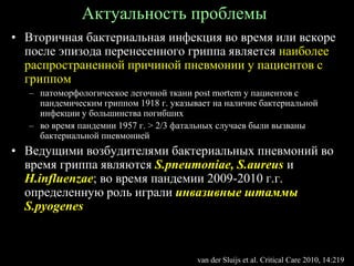 Актуальность проблемы
• Вторичная бактериальная инфекция во время или вскоре
после эпизода перенесенного гриппа является наиболее
распространенной причиной пневмонии у пациентов с
гриппом
– патоморфологическое легочной ткани post mortem у пациентов с
пандемическим гриппом 1918 г. указывает на наличие бактериальной
инфекции у большинства погибших
– во время пандемии 1957 г. > 2/3 фатальных случаев были вызваны
бактериальной пневмонией
• Ведущими возбудителями бактериальных пневмоний во
время гриппа являются S.pneumoniae, S.aureus и
H.influenzae; во время пандемии 2009-2010 г.г.
определенную роль играли инвазивные штаммы
S.pyogenes
van der Sluijs et al. Critical Care 2010, 14:219
 