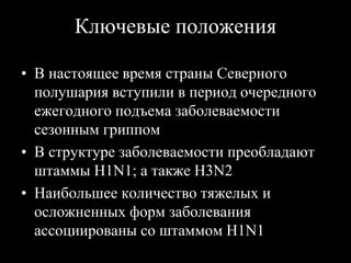 Ключевые положения
• В настоящее время страны Северного
полушария вступили в период очередного
ежегодного подъема заболеваемости
сезонным гриппом
• В структуре заболеваемости преобладают
штаммы Н1N1; а также Н3N2
• Наибольшее количество тяжелых и
осложненных форм заболевания
ассоциированы со штаммом Н1N1
 