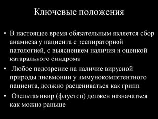 Ключевые положения
• В настоящее время обязательным является сбор
анамнеза у пациента с респираторной
патологией, с выяснением наличия и оценкой
катарального синдрома
• Любое подозрение на наличие вирусной
природы пневмонии у иммунокомпетентного
пациента, должно расцениваться как грипп
• Озельтамивир (флустоп) должен назначаться
как можно раньше
 