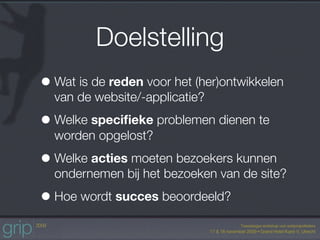 Doelstelling
• Wat is de reden voor het (her)ontwikkelen
  van de website/-applicatie?

• Welke speciﬁeke problemen dienen te
  worden opgelost?

• Welke acties moeten bezoekers kunnen
  ondernemen bij het bezoeken van de site?

• Hoe wordt succes beoordeeld?
 