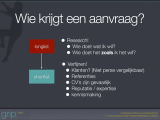 Wie krijgt een aanvraag?
               • Research!
   longlist      • Wie doet wat ik wil?
                 • Wie doet het zoals ik het wil?
               • Verﬁjnen!
                • Klanten? (Niet perse vergelijkbaar)
   shortlist    • Referenties
                • CV’s zijn gevaarlijk
                • Reputatie / expertise
                • kennismaking
 
