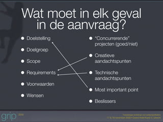 Wat moet in elk geval
  in de aanvraag?
• Doelstelling   • “Concurrerende”
                   projecten (goed/niet)
• Doelgroep
                 • Creatieve
• Scope            aandachtspunten

• Requirements   • Technische
                   aandachtspunten
• Voorwaarden
                 • Most important point
• Wensen
                 • Beslissers
 