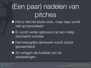(Een paar) nadelen van
       pitches
• Het is niet het beste werk, maar daar wordt
  wél op beoordeeld

• Er wordt verder gebouwd op een matig
  doordacht voorstel

• Het belangrijke denkwerk wordt onjuist
  gewaardeerd

• Ze verlagen de kwaliteit van de
  aanbiedingen
 