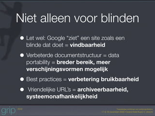Niet alleen voor blinden
• Let wel: Google “ziet” een site zoals een
  blinde dat doet = vindbaarheid

• Verbeterde documentstructuur = data
  portability = breder bereik, meer
  verschijningsvormen mogelijk

• Best practices = verbetering bruikbaarheid
• Vriendelijke URL’s = archiveerbaarheid,
  systeemonafhankelijkheid
 