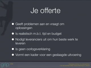 Je offerte
• Geeft problemen aan en vraagt om
  oplossingen

• Is realistisch m.b.t. tijd en budget
• Nodigt leveranciers uit om hun beste werk te
  leveren

• Is geen oorlogsverklaring
• Vormt een kader voor een geslaagde uitvoering
 