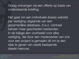 Graag ontvangen wij een offerte op basis van
onderstaande brieﬁng;

Het gaat om een individuele (basis) website
per vestiging uitgaande van een
gezamenlijke database, d.w.z. centraal
beheer maar gescheiden bestanden.
In de bijlage een voorbeeld voor elke
vestiging, die door een medewerker van ons
voor een project is gemaakt dit om je een
idee te geven van reeds bestaande
ideeën hierover.
 