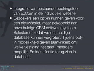 • Integratie van bestaande bookingstool
    van ExCom in de individuele website
•   Bezoekers een opt-in kunnen geven voor
    een nieuwsbrief, maar gekoppeld aan
    onze huidige CRM software systeem
    Salesforce, zodat we ons huidige
    database kunnen vergroten. Tijdens opt-
    in mogelijkheid geven (aanvinken) om
    welke vestiging het gaat, meerdere
    mogelijk. En identiﬁcatie terug zien in
    database.
 