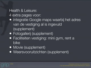 Health & Leisure:
4 extra pages voor:
• integratie Google maps waarbij het adres
  van de vestiging al is ingevuld
  (supplement)
• Fotogallerij (supplement)
• Faciliteiten vestiging: mini gym, rent a
  bike
• Movie (supplement)
• Weersvooruitzichten (supplement)
 