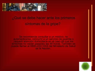 ¿Qué se debe hacer ante los primeros síntomas de la gripe?   Se recomienda consultar a un médico, no automedicarse, concurrir a un servicio de guardia o requerir atención domiciliaria en el caso de que los síntomas no cedan pasadas las 48 horas. También se puede llamar al 0800-222-1002 del Ministerio de Salud de la Nación.  