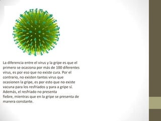 La diferencia entre el virus y la gripe es que el primero se ocasiona por más de 100 diferentes virus, es por eso que no existe cura. Por el contrario, no existen tantos virus que ocasionen la gripe, es por esto que no existe vacuna para los resfriados y para a gripe sí. Además, el resfriado no presenta fiebre, mientras que en la gripe se presenta de manera constante.