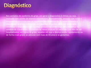 Nos períodos de epidemia de gripe, em geral o diagnóstico é clínico, ou seja,
realizado sem auxílio de exames laboratoriais. Normalmente, pessoas com febre e
sintomas respiratórios que se manifestaram há menos de 48 horas recebem o
diagnóstico de gripe. Entretanto, em algumas situações, pode ser necessário
confirmar o diagnóstico com exames, porque isso pode exigir uma mudança na
conduta do tratamento. Encontram-se nessa situação os pacientes que têm de ser
hospitalizados por causa da gripe, aqueles em que a doença evolui rapidamente ou
de forma mais grave, as pessoas com mais de 65 anos e as gestantes.
 