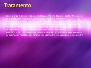 Como a gripe é uma doença autolimitada, na maioria dos casos basta o tratamento
de suporte, com analgésicos, antitérmicos, repouso e hidratação.
Em alguns casos, podem ser introduzidos medicamentos antivirais que, como sugere
o nome, atuam especificamente sobre os vírus. Esses remédios só funcionam se
forem administrados nas primeiras 48 horas a contar do início dos sintomas e cabe
ao médico decidir quem pode beneficiar-se com sua indicação.
Antibióticos não funcionam para tratar a gripe e são prescritos somente nos casos
de eventuais infecções bacterianas, que podem advir como complicação do quadro.
 