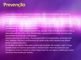 A prevenção da gripe consiste em medidas relativamente simples: vacinação e
cuidados básicos de higiene.
O objetivo da vacinação é fazer com que a pessoa não contraia a infecção ou, se isso
não for possível, que tenha um quadro mais leve da doença, com menor risco de
complicações. Os efeitos colaterais da vacina são geralmente locais (dor e inchaço no
lugar da aplicação, por algumas horas). Eventualmente, pode provocar um quadro
semelhante ao de um resfriado comum.
A vacinação deve ser repetida anualmente, porque a vacina muda de acordo com as
alterações sofridas pelos vírus. Geralmente, a pessoa demora duas semanas para
desenvolver os anticorpos adequados.
Adultos com mais de 50 anos, imunossuprimidos (transplantados, pacientes com
HIV), doentes crônicos e profissionais de saúde estão entre aqueles que devem
tomar a vacina todo anos.
As medidas de higiene úteis para a prevenção da gripe são simples: cobrir a boca
quando tossir ou espirrar (para evitar a disseminação maior de partículas que
carregam os vírus) e manter as mãos limpas (lavá-las com água e sabão) para evitar
eventual transmissão por contato.
 