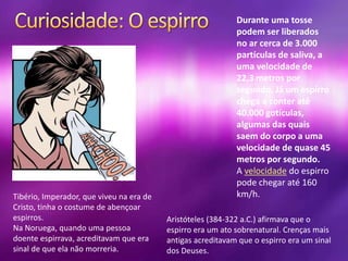 Durante uma tosse
podem ser liberados
no ar cerca de 3.000
partículas de saliva, a
uma velocidade de
22,3 metros por
segundo. Já um espirro
chega a conter até
40.000 gotículas,
algumas das quais
saem do corpo a uma
velocidade de quase 45
metros por segundo.
A velocidade do espirro
pode chegar até 160
km/h.
Aristóteles (384-322 a.C.) afirmava que o
espirro era um ato sobrenatural. Crenças mais
antigas acreditavam que o espirro era um sinal
dos Deuses.
Tibério, Imperador, que viveu na era de
Cristo, tinha o costume de abençoar
espirros.
Na Noruega, quando uma pessoa
doente espirrava, acreditavam que era
sinal de que ela não morreria.
 