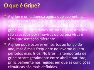 A gripe é uma doença aguda que acomete as
vias respiratórias. Ela ocorre quando organismo
é infectado pelo vírus influenza. Resfriado e
gripe são enfermidades distintas: os resfriados
são causados por rinovírus ou corona vírus e
têm apresentação diferente.
A gripe pode ocorrer em surtos ao longo do
ano, mas é mais frequente no inverno ou em
períodos mais frios. No Brasil, a temporada de
gripe ocorre geralmente entre abril e outubro,
principalmente nas regiões em que as condições
climáticas são mais definidas.
 