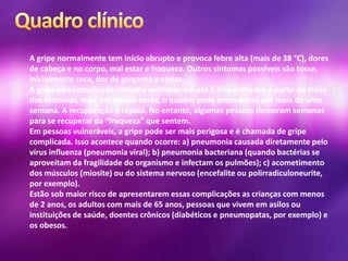 A gripe normalmente tem início abrupto e provoca febre alta (mais de 38 °C), dores
de cabeça e no corpo, mal estar e fraqueza. Outros sintomas possíveis são tosse,
inicialmente seca, dor de garganta e coriza.
A gripe não complicada costuma melhorar em até 5 dias contados a partir do início
dos sintomas, mas, em alguns casos, o quadro pode estender-se por mais de uma
semana. A recuperação é rápida. No entanto, algumas pessoas demoram semanas
para se recuperar da “fraqueza” que sentem.
Em pessoas vulneráveis, a gripe pode ser mais perigosa e é chamada de gripe
complicada. Isso acontece quando ocorre: a) pneumonia causada diretamente pelo
vírus influenza (pneumonia viral); b) pneumonia bacteriana (quando bactérias se
aproveitam da fragilidade do organismo e infectam os pulmões); c) acometimento
dos músculos (miosite) ou do sistema nervoso (encefalite ou polirradiculoneurite,
por exemplo).
Estão sob maior risco de apresentarem essas complicações as crianças com menos
de 2 anos, os adultos com mais de 65 anos, pessoas que vivem em asilos ou
instituições de saúde, doentes crônicos (diabéticos e pneumopatas, por exemplo) e
os obesos.
 