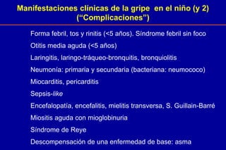 Manifestaciones clínicas de la gripe en el niño (y 2)
(“Complicaciones”)
Forma febril, tos y rinitis (<5 años). Síndrome febril sin foco
Otitis media aguda (<5 años)
Laringitis, laringo-tráqueo-bronquitis, bronquiolitis
Neumonía: primaria y secundaria (bacteriana: neumococo)
Miocarditis, pericarditis
Sepsis-like
Encefalopatía, encefalitis, mielitis transversa, S. Guillain-Barré
Miositis aguda con mioglobinuria
Síndrome de Reye
Descompensación de una enfermedad de base: asma
 