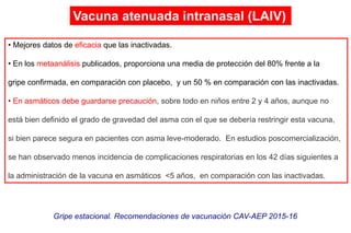 • Mejores datos de eficacia que las inactivadas.
• En los metaanálisis publicados, proporciona una media de protección del 80% frente a la
gripe confirmada, en comparación con placebo, y un 50 % en comparación con las inactivadas.
• En asmáticos debe guardarse precaución, sobre todo en niños entre 2 y 4 años, aunque no
está bien definido el grado de gravedad del asma con el que se debería restringir esta vacuna,
si bien parece segura en pacientes con asma leve-moderado. En estudios poscomercialización,
se han observado menos incidencia de complicaciones respiratorias en los 42 días siguientes a
la administración de la vacuna en asmáticos <5 años, en comparación con las inactivadas.
Gripe estacional. Recomendaciones de vacunación CAV-AEP 2015-16
Vacuna atenuada intranasal (LAIV)
 