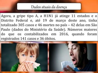Dados atuais da doença
Agora, a gripe tipo A, a H1N1 já atinge 11 estados e o
Distrito Federal e, até 19 de março deste ano, tinha
totalizado 305 casos e 46 mortes no país – 42 delas em São
Paulo (dados do Ministério da Saúde). Números maiores
do que os contabilizados em 2016, quando foram
registrados 141 casos e 36 óbitos.
 