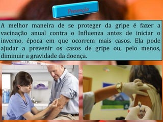 A melhor maneira de se proteger da gripe é fazer a
vacinação anual contra o Influenza antes de iniciar o
inverno, época em que ocorrem mais casos. Ela pode
ajudar a prevenir os casos de gripe ou, pelo menos,
diminuir a gravidade da doença.
 