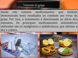 Ainda não existem medicamentos que tenham
demonstrado bons resultados no combate aos vírus da
gripe. Por isso, o tratamento é direcionado ao alívio dos
sintomas. Os principais medicamentos sintomáticos
utilizados são os analgésicos e antitérmicos, que aliviam a
dor e a febre.
 