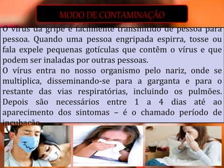 MODO DE CONTAMINAÇÃO
O vírus da gripe é facilmente transmitido de pessoa para
pessoa. Quando uma pessoa engripada espirra, tosse ou
fala expele pequenas gotículas que contêm o vírus e que
podem ser inaladas por outras pessoas.
O vírus entra no nosso organismo pelo nariz, onde se
multiplica, disseminando-se para a garganta e para o
restante das vias respiratórias, incluindo os pulmões.
Depois são necessários entre 1 a 4 dias até ao
aparecimento dos sintomas – é o chamado período de
incubação.
 