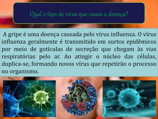Qual o tipo de vírus que causa a doença?
A gripe é uma doença causada pelo vírus influenza. O vírus
influenza geralmente é transmitido em surtos epidêmicos
por meio de gotículas de secreção que chegam às vias
respiratórias pelo ar. Ao atingir o núcleo das células,
duplica-se, formando novos vírus que repetirão o processo
no organismo.
 