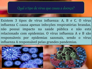 Qual o tipo de vírus que causa a doença?
Existem 3 tipos de vírus influenza: A, B e C. O vírus
influenza C causa apenas infecções respiratórias brandas,
não possui impacto na saúde pública e não está
relacionado com epidemias. O vírus influenza A e B são
responsáveis por epidemias sazonais, sendo o vírus
influenza A responsável pelas grandes pandemias.
 
