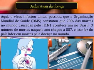 Dados atuais da doença
Aqui, o vírus infectou tantas pessoas, que a Organização
Mundial de Saúde (OMS) constatou que 20% das mortes
no mundo causadas pelo H1N1 aconteceram no Brasil. O
número de mortes naquele ano chegou a 557, e isso fez do
país líder em mortes pela doença no mundo.
 