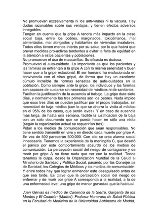No promuevan excesivamente ni los anti-virales ni la vacuna. Hay
dudas razonables sobre sus ventajas, y tienen efectos adversos
innegables.
Tengan en cuenta que la gripe A tendrá más impacto en la clase
social baja, entre los pobres, marginados, toxicómanos, mal
alimentados, mal abrigados y habitantes de viviendas insalubres.
Todos ellos tienen menos interés por su salud por lo que habrá que
prever medidas pro-activas tendentes a evitar la falta de equidad en
la atención a estos pacientes y poblaciones.
No promuevan el uso de mascarillas. Su eficacia es dudosa.
Promuevan el auto-cuidado. Lo importante es que los pacientes y
las familias se enfrenten a la gripe A con la misma serenidad y buen
hacer que a la gripe estacional. El ser humano ha evolucionado en
convivencia con el virus gripal, de forma que hay un excelente
cúmulo increíble de normas sensatas de auto-cuidados en la
población. Como siempre ante la gripe, los individuos y las familias
son capaces de cuidarse sin necesidad de médicos ni de sanitarios.
Faciliten la justificación de la ausencia al trabajo. La gripe dura siete
días, y normalmente los tres primeros son los peores. Nada impide
que esos tres días se puedan justificar por el propio trabajador, sin
necesidad de baja médica (con lo que se ahorra la visita al médico
en el 95% de los casos, que serán leves). Y en caso de ausencia
más larga, de hasta una semana, facilite la justificación de la baja
con un solo documento que se pueda hacer en sólo una visita
(según la organización actual se requerirían tres).
Pidan a los medios de comunicación que sean responsables. No
tiene sentido transmitir en vivo y en directo cada muerte por gripe A.
En vez de 500 parecerán 500.000. Con ello se crea alarma social
innecesaria. Tenemos la experiencia de la meningitis C, que desató
el pánico por este comportamiento absurdo de los medios de
comunicación. La percepción social del riesgo de contagiarse y de
morir por gripe A no tiene nada que ver con la realidad. Todos
tenemos la culpa, desde la Organización Mundial de la Salud al
Ministerio de Sanidad y Política Social, pasando por las Consejerías
de Sanidad, los Colegios de Médicos y los medios de comunicación.
Y entre todos hay que lograr enmendar este desaguisado antes de
que sea tarde. Es clave que la percepción social del riesgo de
enfermar y de morir por gripe A corresponda a la realidad, a la de
una enfermedad leve, una gripe de menor gravedad que la habitual.

Juan Gérvas es médico de Canencia de la Sierra, Garganta de los
Montes y El Cuadrón (Madrid). Profesor Honorario de Salud Pública
en la Facultad de Medicina de la Universidad Autónoma de Madrid,
 