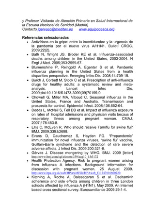 y Profesor Visitante de Atención Primaria en Salud Internacional de
la Escuela Nacional de Sanidad (Madrid).
Contacto jgervasc@meditex.es      www.equipocesca.org

Referencias seleccionadas
  • Antivíricos en la gripe: entre la incertidumbre y la urgencia de
     la pandemia por el nuevo virus A/H1N1. Bulletí CROC.
     2009;22(2).
  • Bath N, Wright JG, Broder KE et al. Influenza-associated
     deaths among children in the United States, 2003-2004. N
     Engl J Med. 2005;353:2559-67.
  • Blumenshine P, Reingold A, Egenter S et al. Pandemic
     influenza planning in the United States from a health
     disparities perspective. Emerging Infec Dis. 2008;14:709-15.
  • Burch J, Corbett M, Stock C et al. Prescription of anti-influenza
     drugs for healthy adults: a systematic review and meta-
     analysis.              Lancet              Infec             Dis.
     2009;doi:10.1016/S1473-3099(09)70199-9.
  • Chowell G, Miller MA, Viboud C. Seasonal influenza in the
     United States, France and Australia. Transmission and
     prospects for control. Epidemiol Infect. 2008;136:852-64.
  • Dodds L, McNeil S, Fell DB et al. Impact of influenza exposure
     on rates of hospital admissions and physician visits becaus of
     respiratory illness among pregnant woman. CMAJ.
     2007;176:463-8.
  • Ellis C, McEven R. Who should receive Tamiflu for swine flu?
     BMJ. 2009;339:b2698.
  • Evans D, Cauchemez S, Hayden FG. “Prepandemic”
     immunization for novel influenza viruses, “swine flu” vaccine,
     Guillain-Barré syndrome and the detection of rare severe
     adverse affects. J Infect Dis. 2009;200:321-8.
  • Gérvas J. Disease mongering by WHO. BMJ. 2009 [letter]
      http://www.bmj.com/cgi/eletters/339/aug10_1/b3172
  •   Health Protection Agency. Risk to pregnant women arising
      from influenza A infections. Background information for
      discussion with pregnant women. 25 August 2009.
      http://www.hpa.org.uk/web/HPAwebFile/HPAweb_C/1247816600220
  • Kitching A, Roche A, Balasegaran S et al. Oseltamivir
    adherence and side effects among children in three London
    schools affected by influenza A (H1N1), May 2009. An Internet
    based cross sectional survey. Eurosurvillance 2009;29:1-4.
 