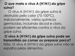 O que mata o vírus A (H1N1) da gripe
suína?
O vírus A (H1N1) da gripe suína é
destruído pelo calor (75-100°C).
Adicionalmente, vários químicos
germicidas, incluindo álcool e cloro,
podem ser eficientes contra o vírus da
gripe suína.
O vírus A (H1N1) da gripe suína pode ser
transmitido ao comer ou preparar porco?
Não. O vírus A (H1N1) da gripe suína não se
espalha pelos alimentos.
 