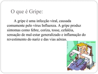 O que é Gripe:
A gripe é uma infecção viral, causada
comumente pelo vírus Influenza. A gripe produz
sintomas como febre, coriza, tosse, cefaléia,
sensação de mal-estar generalizado e inflamação do
revestimento do nariz e das vias aéreas.
 