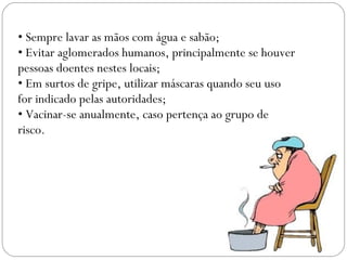 • Sempre lavar as mãos com água e sabão;
• Evitar aglomerados humanos, principalmente se houver
pessoas doentes nestes locais;
• Em surtos de gripe, utilizar máscaras quando seu uso
for indicado pelas autoridades;
• Vacinar-se anualmente, caso pertença ao grupo de
risco.
 