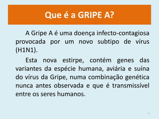 Que é a GRIPE A?		A Gripe A é uma doença infecto-contagiosa provocada por um novo subtipo de vírus (H1N1).		Esta nova estirpe, contém genes das variantes da espécie humana, aviária e suína do vírus da Gripe, numa combinação genética nunca antes observada e que é transmissível entre os seres humanos.2