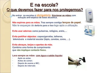 E na escola?  O que devemos fazer para nos protegermos? Ao entrar  na escolas é  obrigatório   friccionar as mãos  com solução anti-séptica de base alcoólica. Não espirres para as mãos .  Traz sempre contigo   lenços de papel .  Não te esqueças de  deitá-lo para o lixo  logo após a utilização. Evita usar adornos  como pulseiras, relógios, anéis,… Evita partilhar objectos:  copos/garrafas, talheres, telemóveis  e material escolar (lápis, canetas, cores, …).  Evita abraços, beijos e apertos de mão.  Combina uma forma de cumprimento  que  não implique contacto físico. Lava sempre as mãos  com água e sabão líquido : Após as aulas;  Antes de comer; Depois de usares o WC; Depois do intervalo P 
