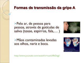 Formas de transmissão da gripe A Pelo ar, de pessoa para pessoa, através de  gotículas de saliva   (tosse, espirros, fala,… ) Mãos contaminadas levadas aos olhos, nariz e boca. http://www.youtube.com/watch?v=uaoUffbDqgI 