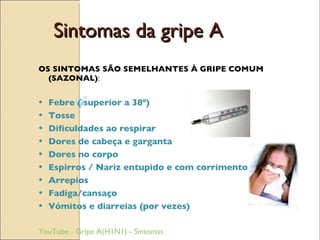 Sintomas da gripe A OS SINTOMAS SÃO SEMELHANTES À GRIPE COMUM (SAZONAL) : Febre ( superior a 38º) Tosse Dificuldades ao respirar Dores de cabeça e garganta Dores no corpo  Espirros / Nariz entupido e com corrimento Arrepios Fadiga/cansaço Vómitos e diarreias (por vezes)  YouTube - Gripe A(H1N1) - Sintomas 