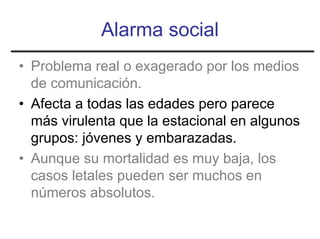 Alarma social
• Problema real o exagerado por los medios
  de comunicación.
• Afecta a todas las edades pero parece
  más virulenta que la estacional en algunos
  grupos: jóvenes y embarazadas.
• Aunque su mortalidad es muy baja, los
  casos letales pueden ser muchos en
  números absolutos.
 